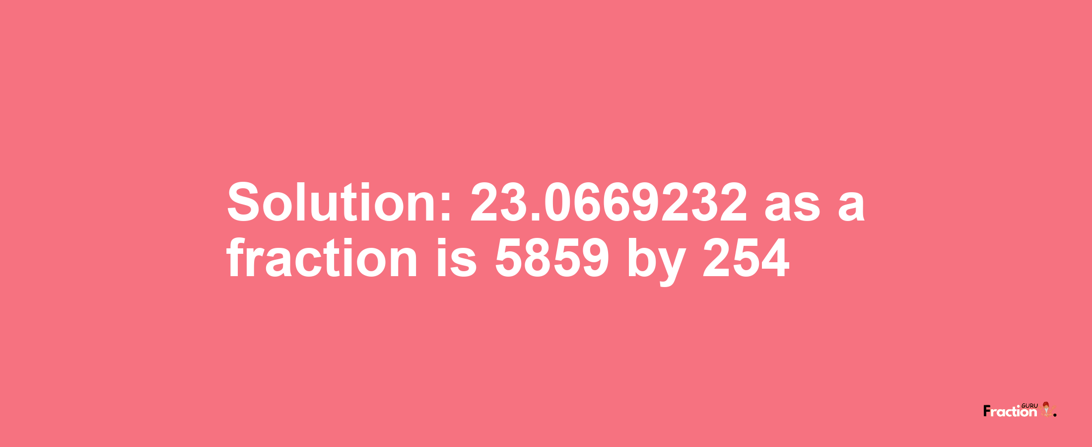 Solution:23.0669232 as a fraction is 5859/254